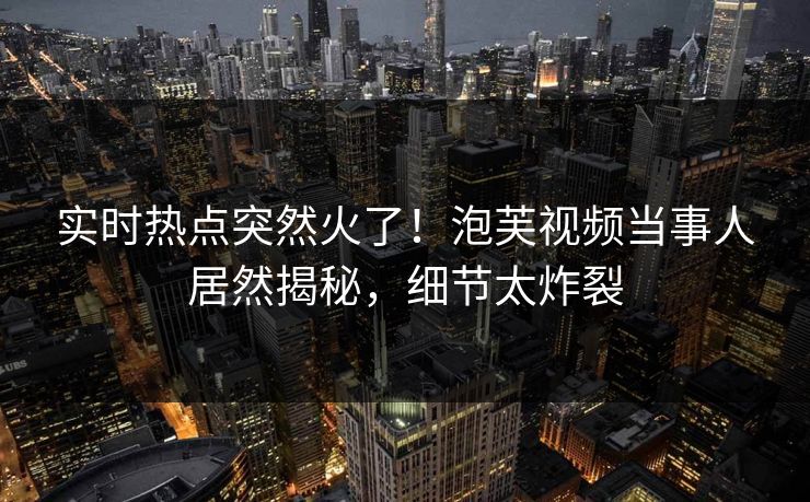 实时热点突然火了！泡芙视频当事人居然揭秘，细节太炸裂