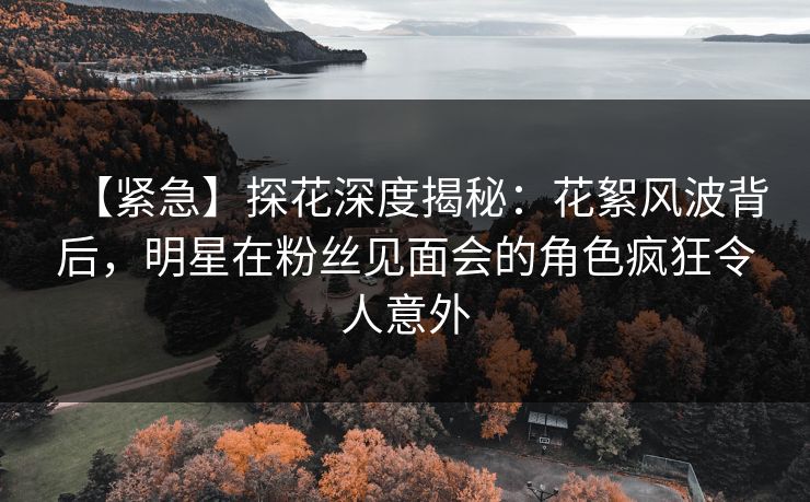 【紧急】探花深度揭秘：花絮风波背后，明星在粉丝见面会的角色疯狂令人意外
