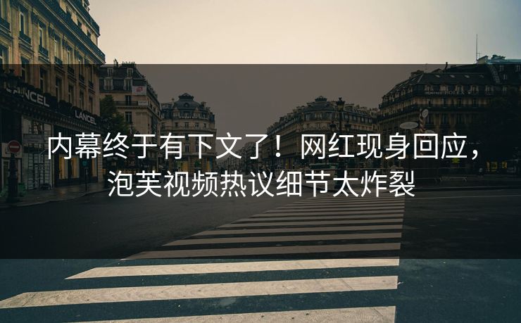 内幕终于有下文了！网红现身回应，泡芙视频热议细节太炸裂