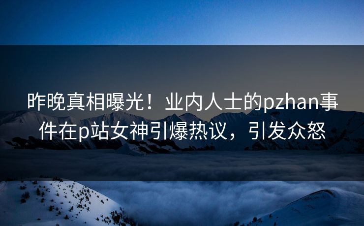 昨晚真相曝光！业内人士的pzhan事件在p站女神引爆热议，引发众怒