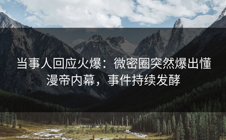 当事人回应火爆：微密圈突然爆出懂漫帝内幕，事件持续发酵