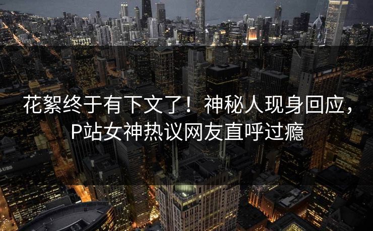 花絮终于有下文了！神秘人现身回应，P站女神热议网友直呼过瘾