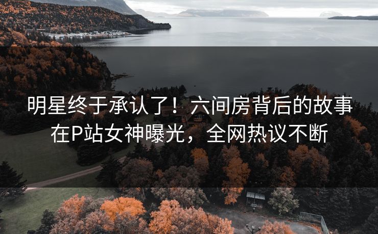 明星终于承认了！六间房背后的故事在P站女神曝光，全网热议不断