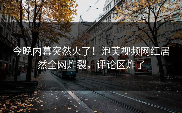 今晚内幕突然火了！泡芙视频网红居然全网炸裂，评论区炸了