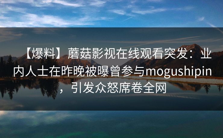 【爆料】蘑菇影视在线观看突发：业内人士在昨晚被曝曾参与mogushipin，引发众怒席卷全网