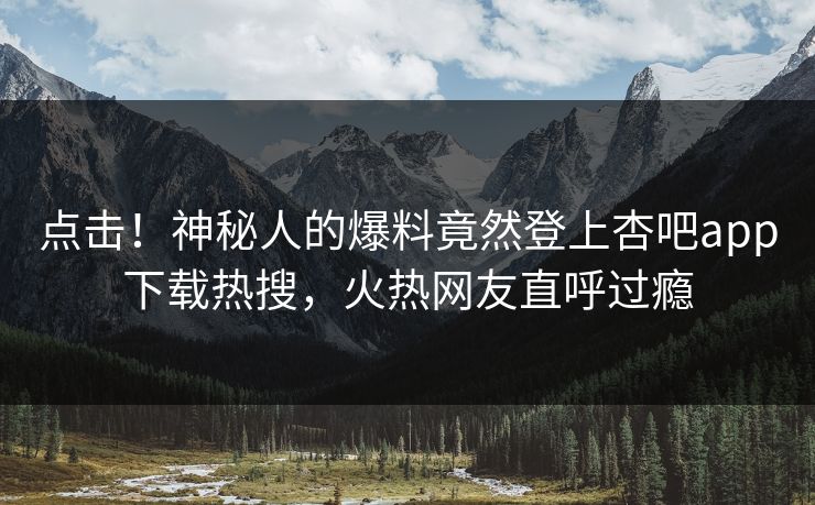 点击！神秘人的爆料竟然登上杏吧app下载热搜，火热网友直呼过瘾