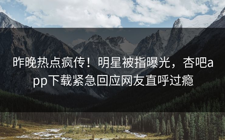 昨晚热点疯传！明星被指曝光，杏吧app下载紧急回应网友直呼过瘾