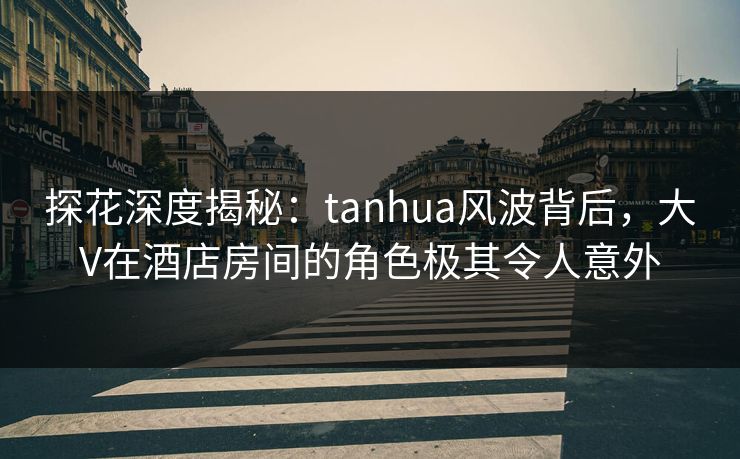 探花深度揭秘：tanhua风波背后，大V在酒店房间的角色极其令人意外
