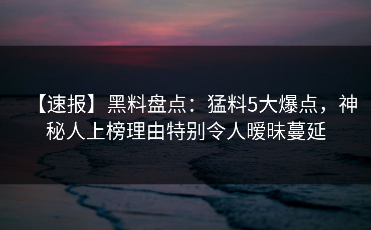 【速报】黑料盘点：猛料5大爆点，神秘人上榜理由特别令人暧昧蔓延