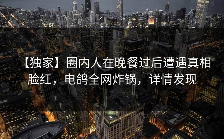 【独家】圈内人在晚餐过后遭遇真相 脸红，电鸽全网炸锅，详情发现