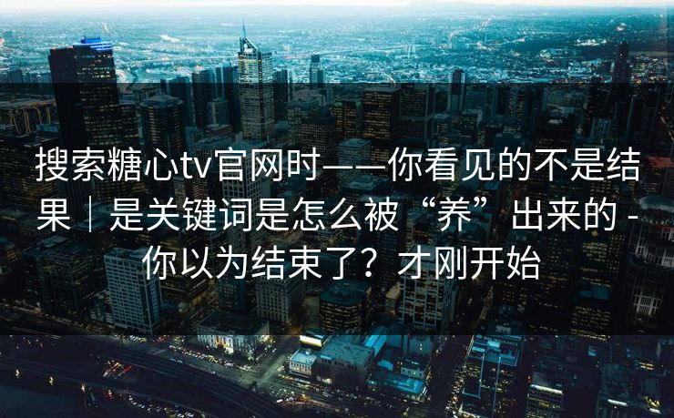 搜索糖心tv官网时——你看见的不是结果｜是关键词是怎么被“养”出来的 - 你以为结束了？才刚开始