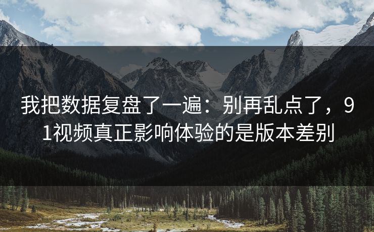 我把数据复盘了一遍：别再乱点了，91视频真正影响体验的是版本差别