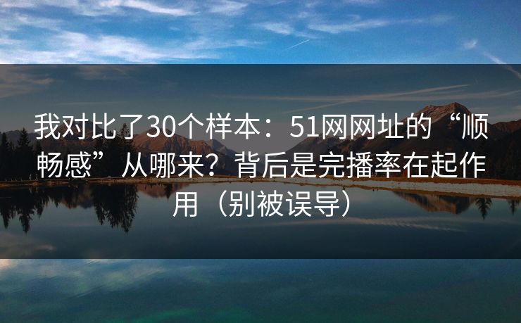 我对比了30个样本：51网网址的“顺畅感”从哪来？背后是完播率在起作用（别被误导）