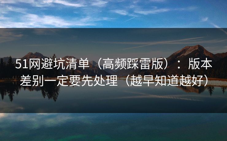 51网避坑清单（高频踩雷版）：版本差别一定要先处理（越早知道越好）