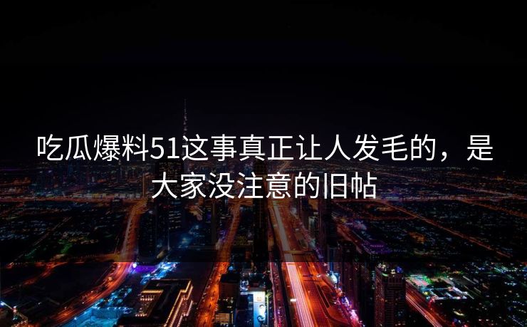 吃瓜爆料51这事真正让人发毛的，是大家没注意的旧帖