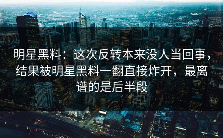 明星黑料：这次反转本来没人当回事，结果被明星黑料一翻直接炸开，最离谱的是后半段