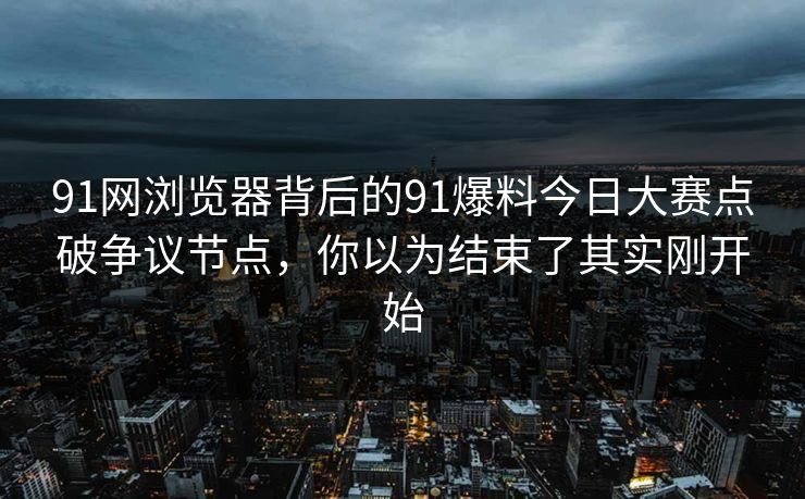 91网浏览器背后的91爆料今日大赛点破争议节点，你以为结束了其实刚开始